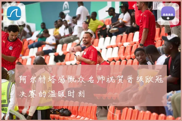 阿尔特塔感慨众名帅祝贺晋级欧冠决赛的温暖时刻